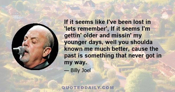 If it seems like I've been lost in 'lets remember', If it seems I'm gettin' older and missin' my younger days, well you shoulda known me much better, cause the past is something that never got in my way.