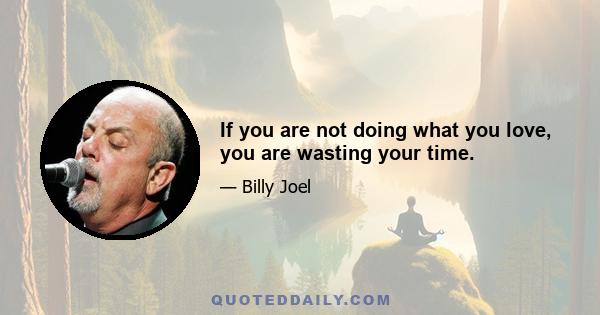 If you are not doing what you love, you are wasting your time.