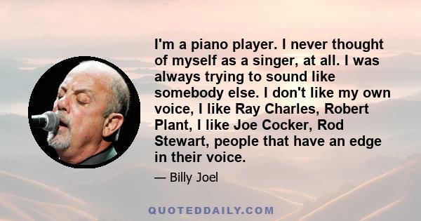 I'm a piano player. I never thought of myself as a singer, at all. I was always trying to sound like somebody else. I don't like my own voice, I like Ray Charles, Robert Plant, I like Joe Cocker, Rod Stewart, people