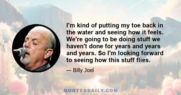 I'm kind of putting my toe back in the water and seeing how it feels. We're going to be doing stuff we haven't done for years and years and years. So I'm looking forward to seeing how this stuff flies.