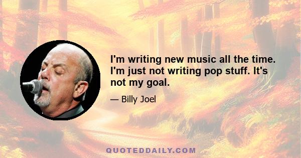 I'm writing new music all the time. I'm just not writing pop stuff. It's not my goal.