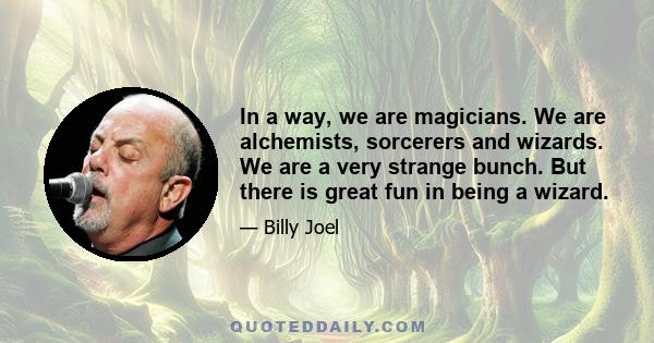 In a way, we are magicians. We are alchemists, sorcerers and wizards. We are a very strange bunch. But there is great fun in being a wizard.