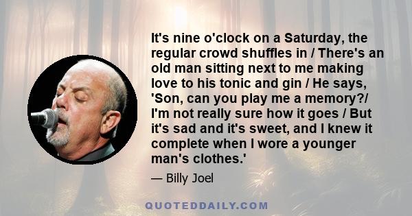 It's nine o'clock on a Saturday, the regular crowd shuffles in / There's an old man sitting next to me making love to his tonic and gin / He says, 'Son, can you play me a memory?/ I'm not really sure how it goes / But