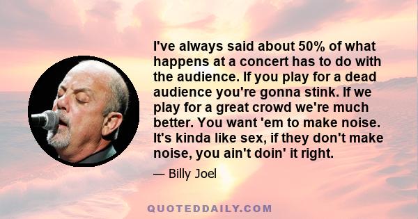 I've always said about 50% of what happens at a concert has to do with the audience. If you play for a dead audience you're gonna stink. If we play for a great crowd we're much better. You want 'em to make noise. It's