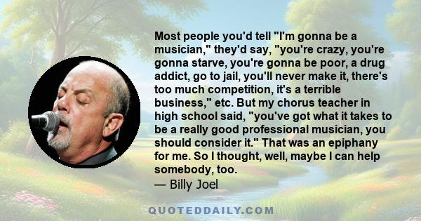 Most people you'd tell I'm gonna be a musician, they'd say, you're crazy, you're gonna starve, you're gonna be poor, a drug addict, go to jail, you'll never make it, there's too much competition, it's a terrible