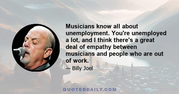 Musicians know all about unemployment. You're unemployed a lot, and I think there's a great deal of empathy between musicians and people who are out of work.