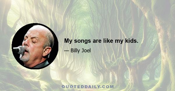 My songs are like my kids.