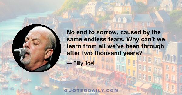 No end to sorrow, caused by the same endless fears. Why can't we learn from all we've been through after two thousand years?