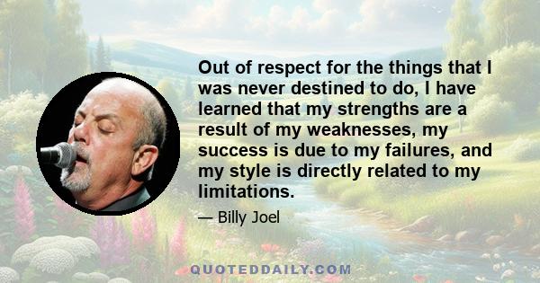 Out of respect for the things that I was never destined to do, I have learned that my strengths are a result of my weaknesses, my success is due to my failures, and my style is directly related to my limitations.