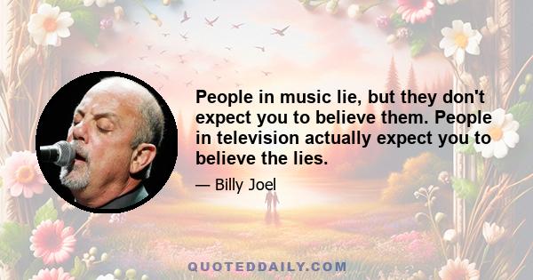 People in music lie, but they don't expect you to believe them. People in television actually expect you to believe the lies.