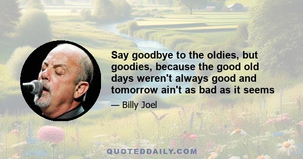 Say goodbye to the oldies, but goodies, because the good old days weren't always good and tomorrow ain't as bad as it seems