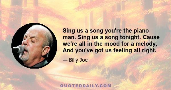 Sing us a song you're the piano man. Sing us a song tonight. Cause we're all in the mood for a melody, And you've got us feeling all right.