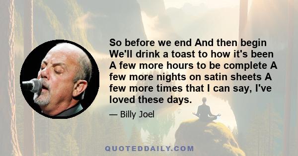 So before we end And then begin We'll drink a toast to how it's been A few more hours to be complete A few more nights on satin sheets A few more times that I can say, I've loved these days.