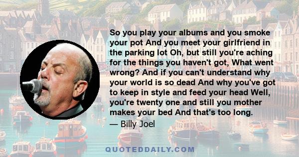 So you play your albums and you smoke your pot And you meet your girlfriend in the parking lot Oh, but still you're aching for the things you haven't got, What went wrong? And if you can't understand why your world is