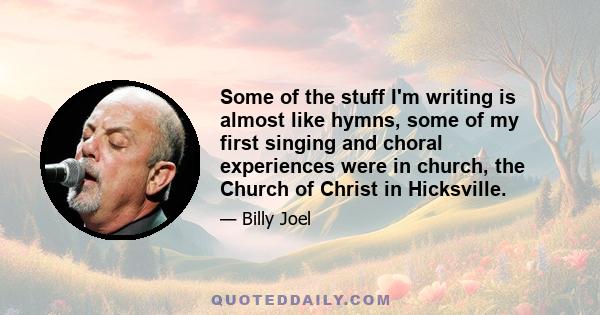 Some of the stuff I'm writing is almost like hymns, some of my first singing and choral experiences were in church, the Church of Christ in Hicksville.