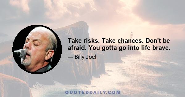 Take risks. Take chances. Don't be afraid. You gotta go into life brave.