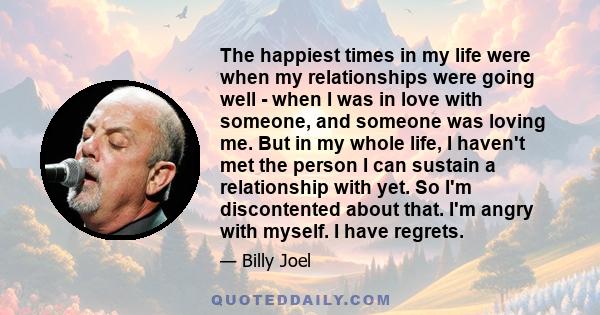 The happiest times in my life were when my relationships were going well - when I was in love with someone, and someone was loving me. But in my whole life, I haven't met the person I can sustain a relationship with