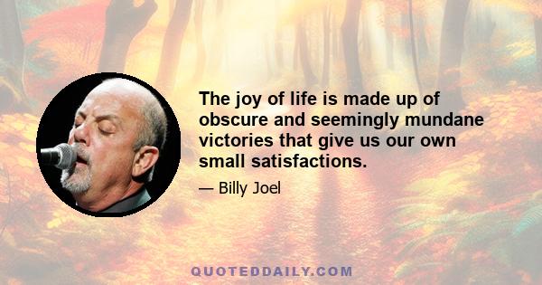 The joy of life is made up of obscure and seemingly mundane victories that give us our own small satisfactions.