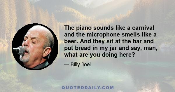 The piano sounds like a carnival and the microphone smells like a beer. And they sit at the bar and put bread in my jar and say, man, what are you doing here?