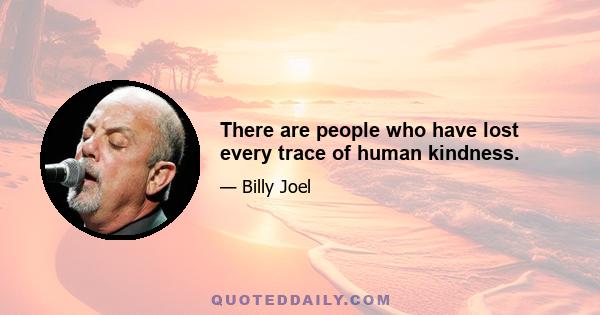 There are people who have lost every trace of human kindness.