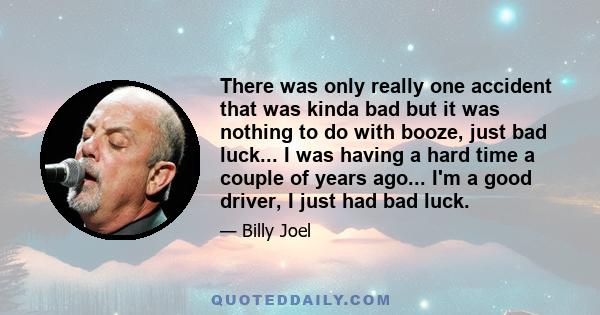 There was only really one accident that was kinda bad but it was nothing to do with booze, just bad luck... I was having a hard time a couple of years ago... I'm a good driver, I just had bad luck.