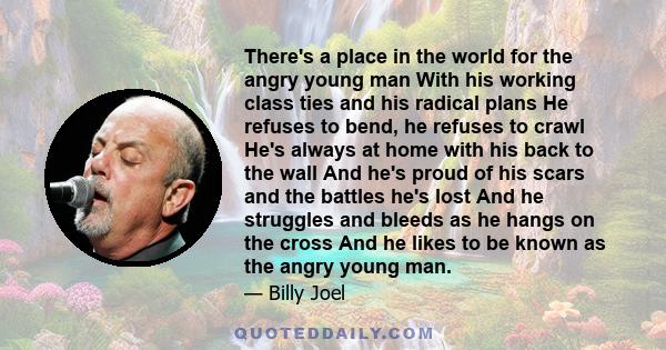 There's a place in the world for the angry young man With his working class ties and his radical plans He refuses to bend, he refuses to crawl He's always at home with his back to the wall And he's proud of his scars