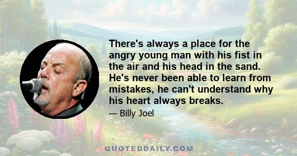 There's always a place for the angry young man with his fist in the air and his head in the sand. He's never been able to learn from mistakes, he can't understand why his heart always breaks.