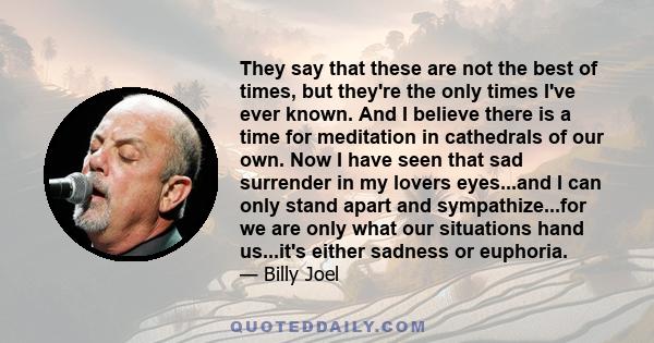 They say that these are not the best of times, but they're the only times I've ever known. And I believe there is a time for meditation in cathedrals of our own. Now I have seen that sad surrender in my lovers