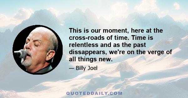 This is our moment, here at the cross-roads of time. Time is relentless and as the past dissappears, we're on the verge of all things new.