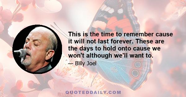 This is the time to remember cause it will not last forever. These are the days to hold onto cause we won't although we'll want to.