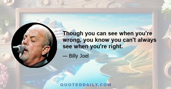 Though you can see when you're wrong, you know you can't always see when you're right.