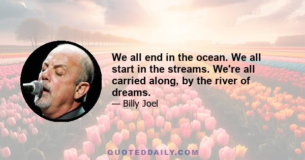 We all end in the ocean. We all start in the streams. We're all carried along, by the river of dreams.