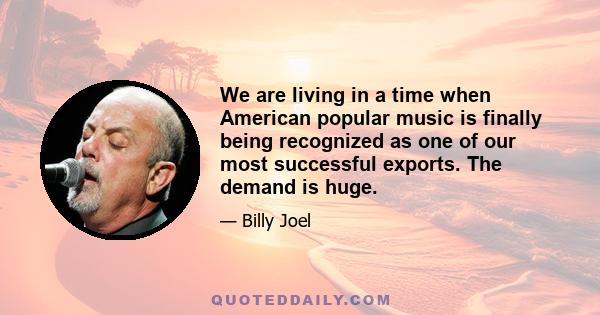 We are living in a time when American popular music is finally being recognized as one of our most successful exports. The demand is huge.