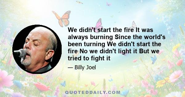 We didn't start the fire It was always burning Since the world's been turning We didn't start the fire No we didn't light it But we tried to fight it