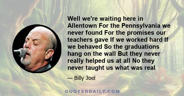 Well we're waiting here in Allentown For the Pennsylvania we never found For the promises our teachers gave If we worked hard If we behaved So the graduations hang on the wall But they never really helped us at all No