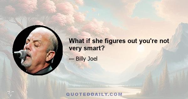 What if she figures out you're not very smart?