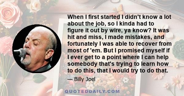 When I first started I didn't know a lot about the job, so I kinda had to figure it out by wire, ya know? It was hit and miss, I made mistakes, and fortunately I was able to recover from most of 'em. But I promised