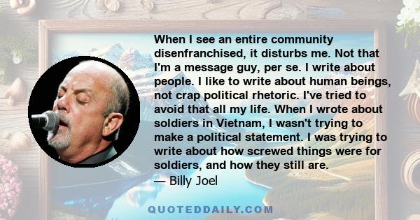 When I see an entire community disenfranchised, it disturbs me. Not that I'm a message guy, per se. I write about people. I like to write about human beings, not crap political rhetoric. I've tried to avoid that all my