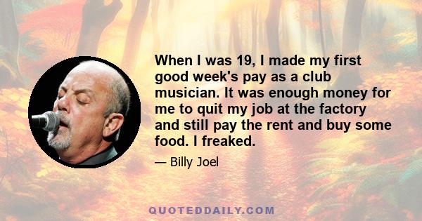 When I was 19, I made my first good week's pay as a club musician. It was enough money for me to quit my job at the factory and still pay the rent and buy some food. I freaked.