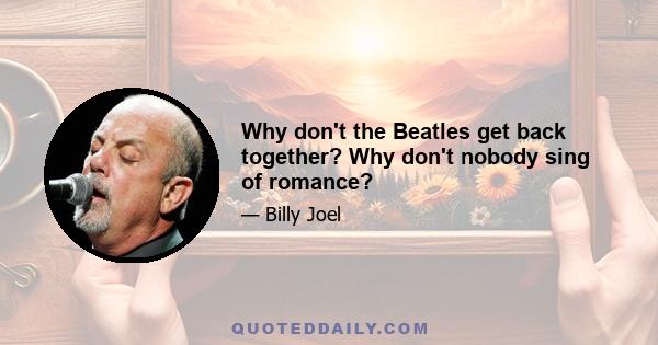 Why don't the Beatles get back together? Why don't nobody sing of romance?