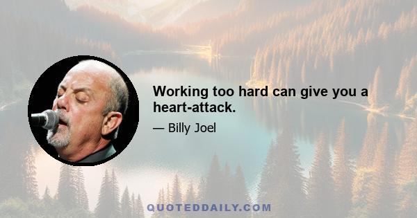 Working too hard can give you a heart-attack.