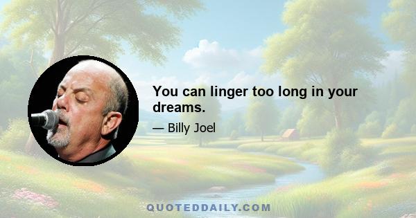 You can linger too long in your dreams.