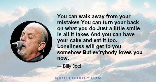 You can walk away from your mistakes You can turn your back on what you do Just a little smile is all it takes And you can have your cake and eat it too. Loneliness will get to you somehow But ev'rybody loves you now.