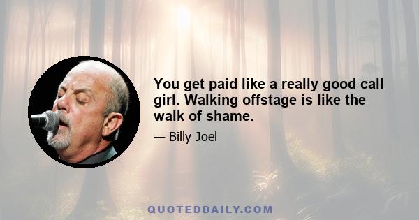 You get paid like a really good call girl. Walking offstage is like the walk of shame.