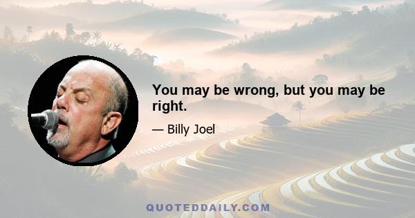 You may be wrong, but you may be right.