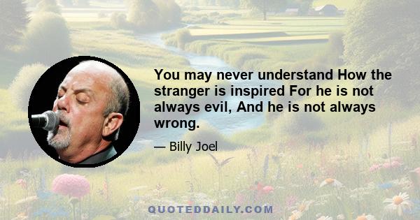 You may never understand How the stranger is inspired For he is not always evil, And he is not always wrong.