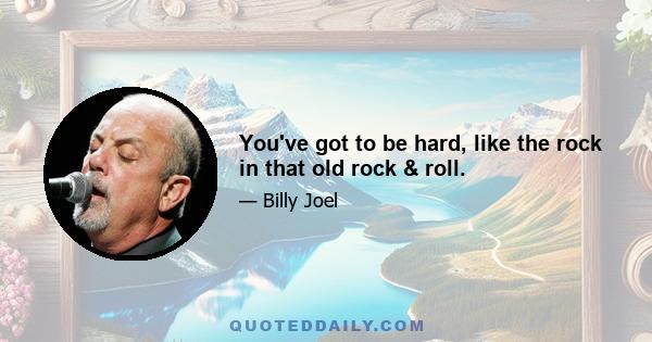 You've got to be hard, like the rock in that old rock & roll.