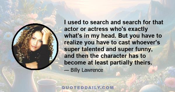 I used to search and search for that actor or actress who's exactly what's in my head. But you have to realize you have to cast whoever's super talented and super funny, and then the character has to become at least