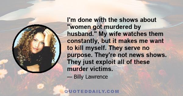 I'm done with the shows about women got murdered by husband. My wife watches them constantly, but it makes me want to kill myself. They serve no purpose. They're not news shows. They just exploit all of these murder