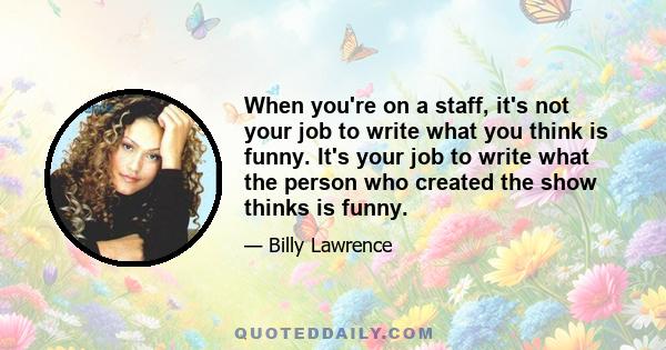 When you're on a staff, it's not your job to write what you think is funny. It's your job to write what the person who created the show thinks is funny.